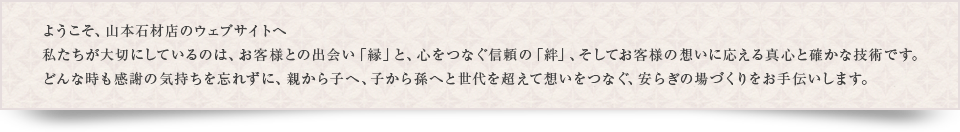 私たち山本石材店が大切にしているのは、お客様との出会い「縁」と、心をつなぐ信頼の「絆」、そしてお客様の想いに応える真心と確かな技術です。どんな時も感謝の気持ちを忘れずに、親から子へ、子から孫へと世代を超えて想いをつなぐ、安らぎの場づくりをお手伝いします。